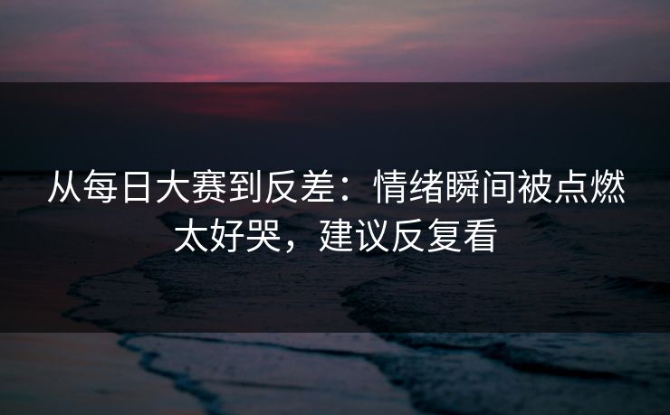 从每日大赛到反差：情绪瞬间被点燃太好哭，建议反复看