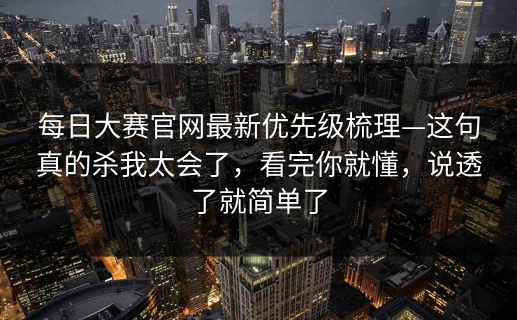 每日大赛官网最新优先级梳理—这句真的杀我太会了，看完你就懂，说透了就简单了