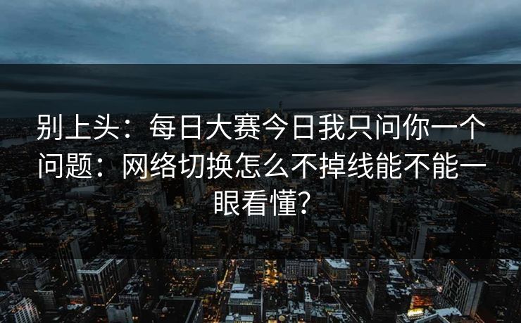 别上头:每日大赛今日我只问你一个问题:网络切换怎么不掉线能不能一眼看懂? 别上头:每日大赛今日我只问你一个问题:网络切换怎么不掉线能不能一眼看懂?