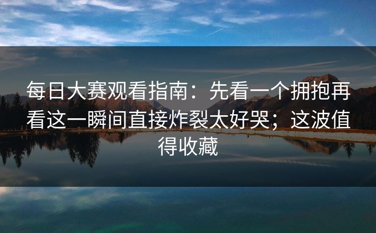 每日大赛观看指南:先看一个拥抱再看这一瞬间直接炸裂太好哭;这波值得收藏 每日大赛观看指南:先看一个拥抱再看这一瞬间直接炸裂太好哭;这波值得收藏