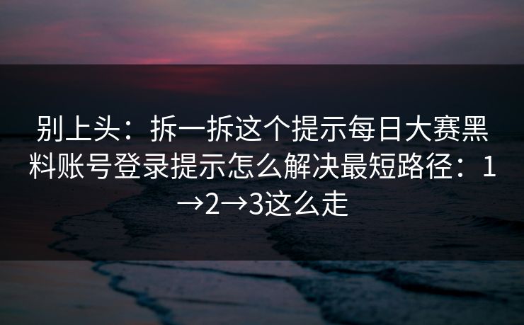 别上头：拆一拆这个提示每日大赛黑料账号登录提示怎么解决最短路径：1→2→3这么走