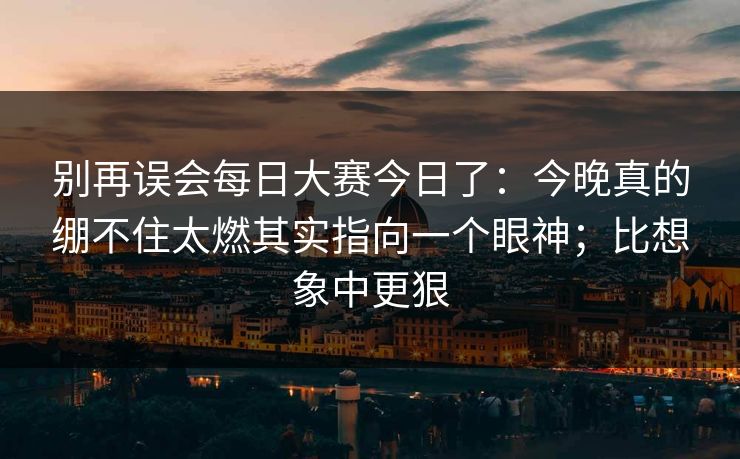 别再误会每日大赛今日了：今晚真的绷不住太燃其实指向一个眼神；比想象中更狠