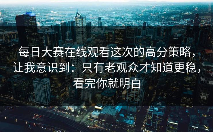 每日大赛在线观看这次的高分策略，让我意识到：只有老观众才知道更稳，看完你就明白