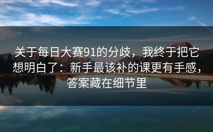 关于每日大赛91的分歧，我终于把它想明白了：新手最该补的课更有手感，答案藏在细节里
