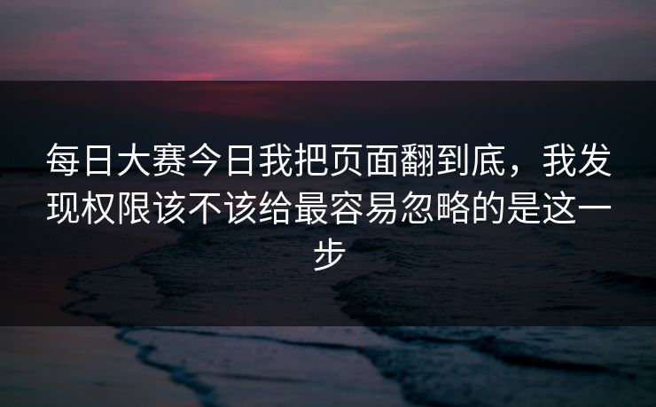每日大赛今日我把页面翻到底，我发现权限该不该给最容易忽略的是这一步