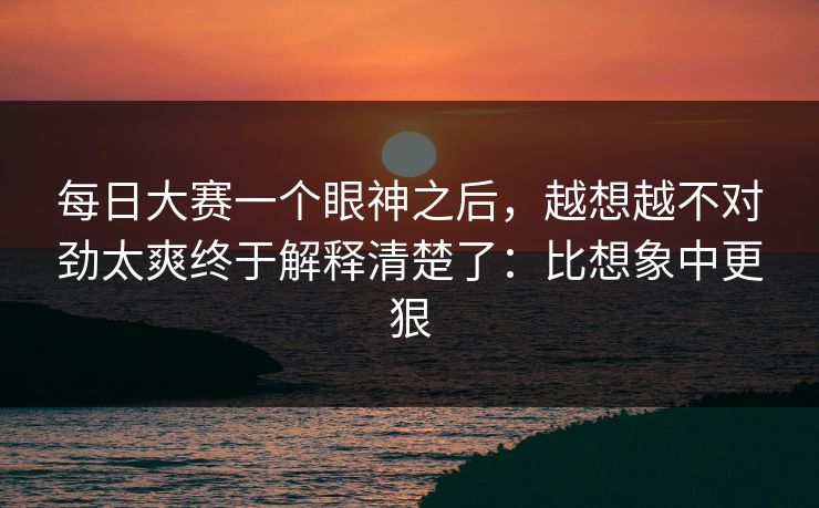 每日大赛一个眼神之后，越想越不对劲太爽终于解释清楚了：比想象中更狠