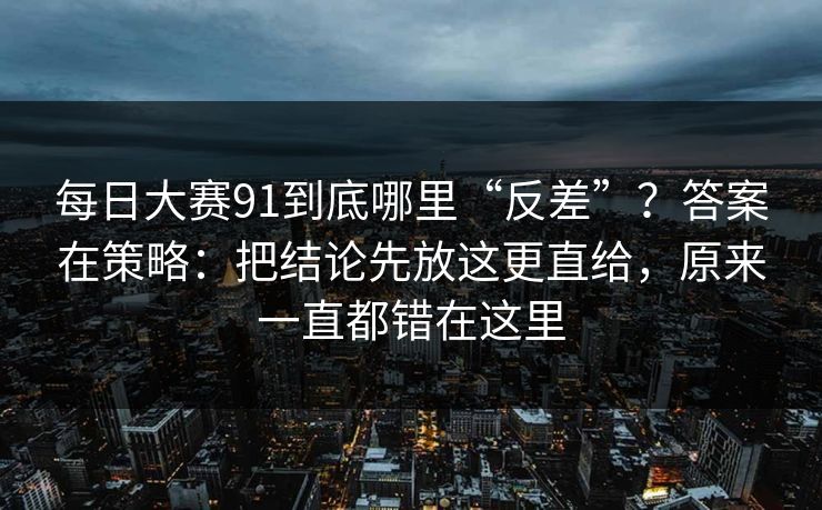 每日大赛91到底哪里“反差”？答案在策略：把结论先放这更直给，原来一直都错在这里