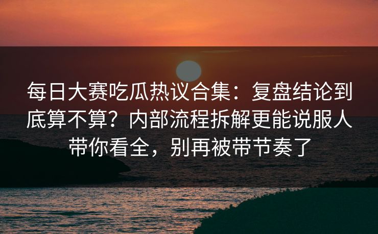 每日大赛吃瓜热议合集：复盘结论到底算不算？内部流程拆解更能说服人带你看全，别再被带节奏了