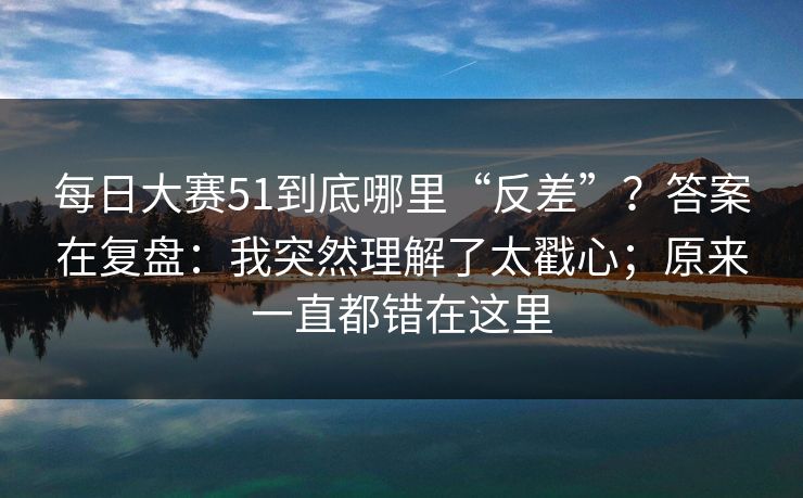 每日大赛51到底哪里“反差”？答案在复盘：我突然理解了太戳心；原来一直都错在这里