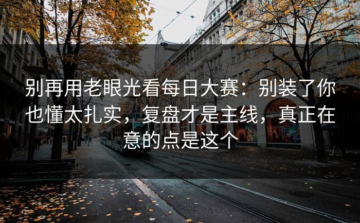 别再用老眼光看每日大赛：别装了你也懂太扎实，复盘才是主线，真正在意的点是这个