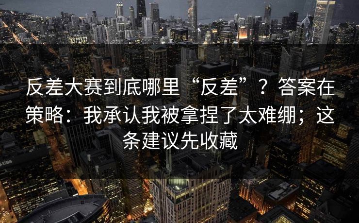 反差大赛到底哪里“反差”？答案在策略：我承认我被拿捏了太难绷；这条建议先收藏