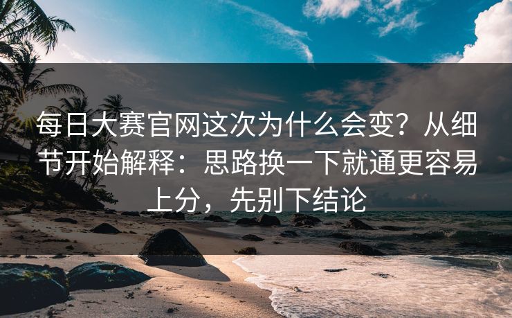 每日大赛官网这次为什么会变？从细节开始解释：思路换一下就通更容易上分，先别下结论