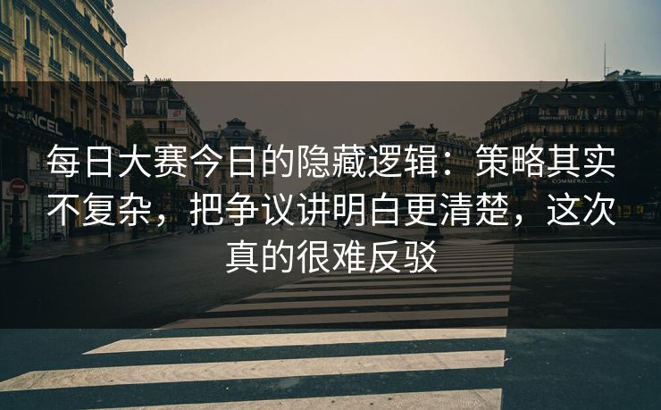 每日大赛今日的隐藏逻辑：策略其实不复杂，把争议讲明白更清楚，这次真的很难反驳