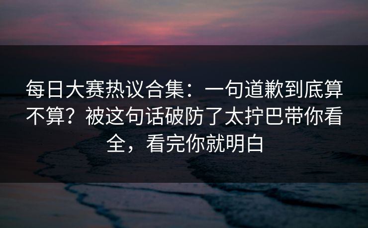 每日大赛热议合集:一句道歉到底算不算?被这句话破防了太拧巴带你看全,看完你就明白 每日大赛热议合集:一句道歉到底算不算?被这句话破防了太拧巴带你看全,看完你就明白