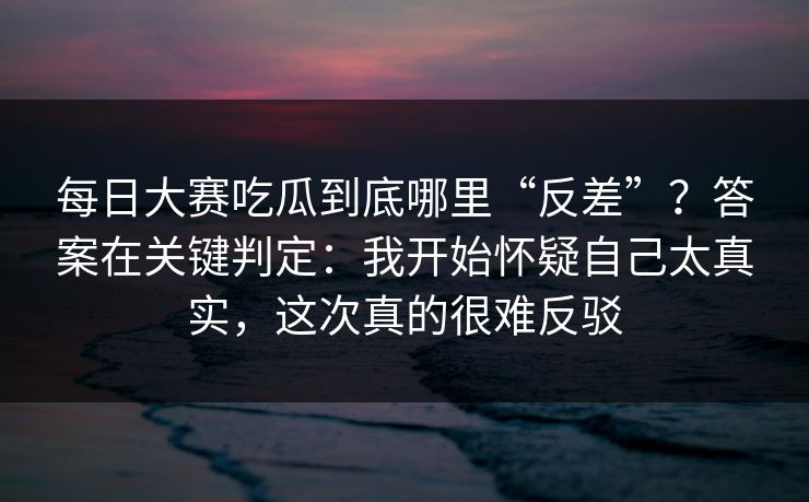 每日大赛吃瓜到底哪里“反差”？答案在关键判定：我开始怀疑自己太真实，这次真的很难反驳