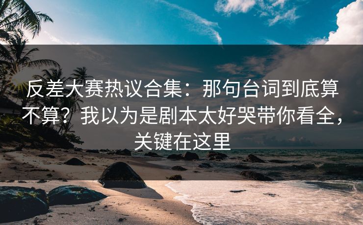 反差大赛热议合集:那句台词到底算不算?我以为是剧本太好哭带你看全,关键在这里 反差大赛热议合集:那句台词到底算不算?我以为是剧本太好哭带你看全,关键在这里