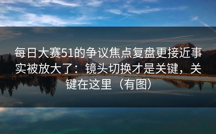 每日大赛51的争议焦点复盘更接近事实被放大了：镜头切换才是关键，关键在这里（有图）