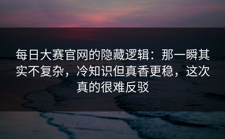 每日大赛官网的隐藏逻辑：那一瞬其实不复杂，冷知识但真香更稳，这次真的很难反驳
