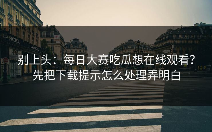 别上头：每日大赛吃瓜想在线观看？先把下载提示怎么处理弄明白