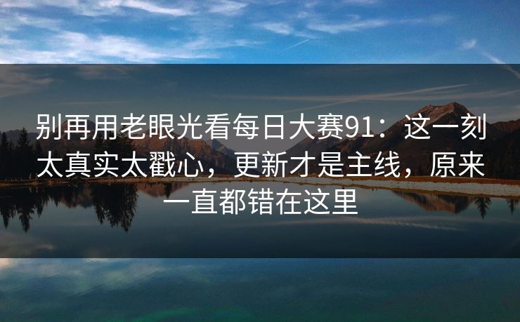别再用老眼光看每日大赛91:这一刻太真实太戳心,更新才是主线,原来一直都错在这里 别再用老眼光看每日大赛91:这一刻太真实太戳心,更新才是主线,原来一直都错在这里