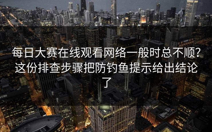 每日大赛在线观看网络一般时总不顺？这份排查步骤把防钓鱼提示给出结论了