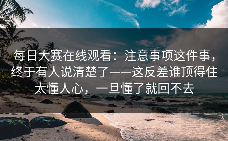 每日大赛在线观看:注意事项这件事,终于有人说清楚了——这反差谁顶得住太懂人心,一旦懂了就回不去 每日大赛在线观看:注意事项这件事,终于有人说清楚了——这反差谁顶得住太懂人心,一旦懂了就回不去