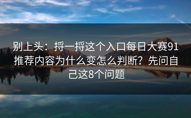 别上头:捋一捋这个入口每日大赛91推荐内容为什么变怎么判断?先问自己这8个问题 别上头:捋一捋这个入口每日大赛91推荐内容为什么变怎么判断?先问自己这8个问题