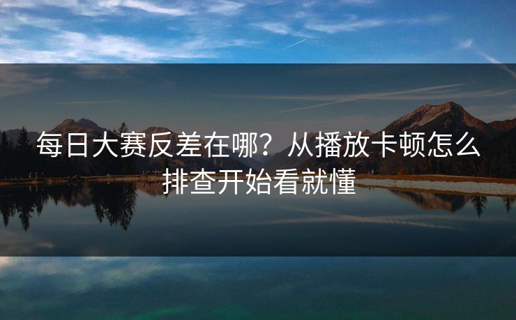 每日大赛反差在哪？从播放卡顿怎么排查开始看就懂