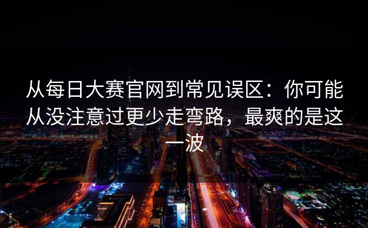从每日大赛官网到常见误区：你可能从没注意过更少走弯路，最爽的是这一波