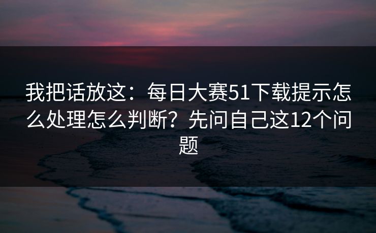 我把话放这：每日大赛51下载提示怎么处理怎么判断？先问自己这12个问题