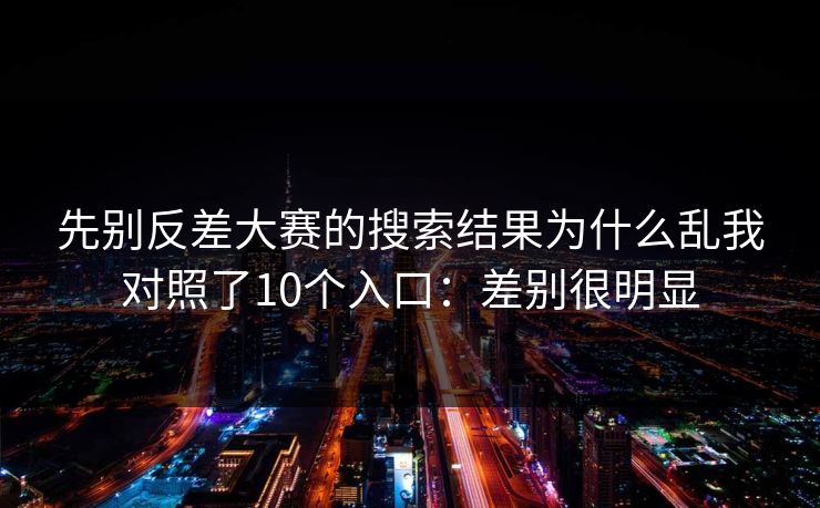先别反差大赛的搜索结果为什么乱我对照了10个入口:差别很明显 先别反差大赛的搜索结果为什么乱我对照了10个入口:差别很明显