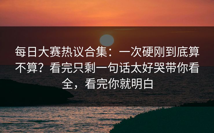 每日大赛热议合集:一次硬刚到底算不算?看完只剩一句话太好哭带你看全,看完你就明白 每日大赛热议合集:一次硬刚到底算不算?看完只剩一句话太好哭带你看全,看完你就明白