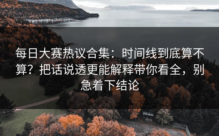 每日大赛热议合集：时间线到底算不算？把话说透更能解释带你看全，别急着下结论