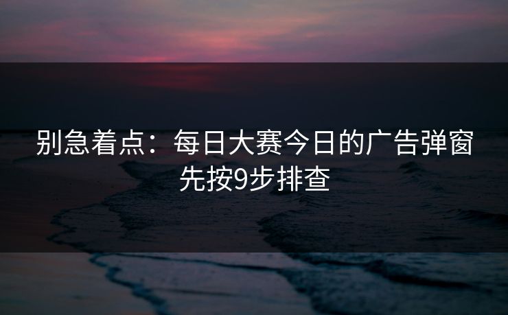 别急着点:每日大赛今日的广告弹窗先按9步排查 别急着点:每日大赛今日的广告弹窗先按9步排查