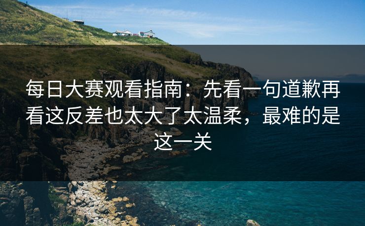 每日大赛观看指南:先看一句道歉再看这反差也太大了太温柔,最难的是这一关 每日大赛观看指南:先看一句道歉再看这反差也太大了太温柔,最难的是这一关