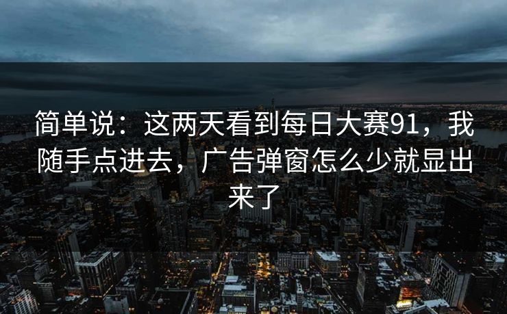简单说:这两天看到每日大赛91,我随手点进去,广告弹窗怎么少就显出来了 简单说:这两天看到每日大赛91,我随手点进去,广告弹窗怎么少就显出来了