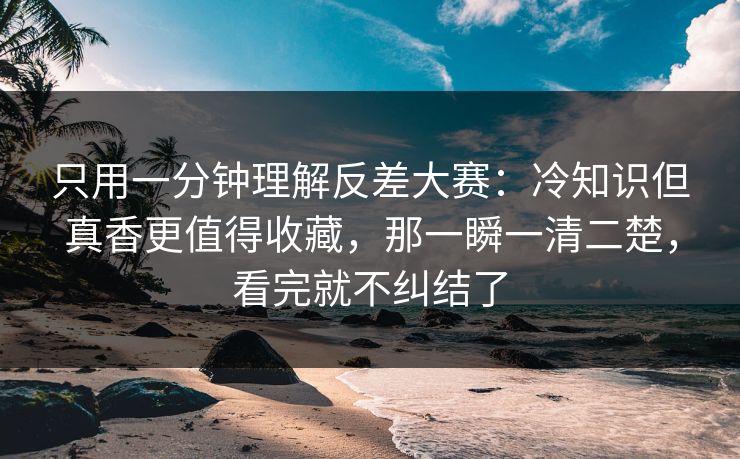 只用一分钟理解反差大赛:冷知识但真香更值得收藏,那一瞬一清二楚,看完就不纠结了 只用一分钟理解反差大赛:冷知识但真香更值得收藏,那一瞬一清二楚,看完就不纠结了