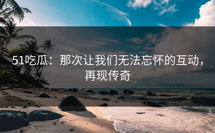 51吃瓜:那次让我们无法忘怀的互动,再现传奇 51吃瓜:那次让我们无法忘怀的互动,再现传奇